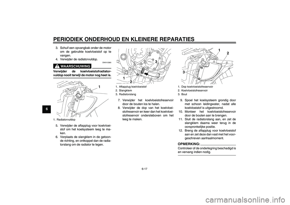 YAMAHA YZF-R6 2008  Instructieboekje (in Dutch) PERIODIEK ONDERHOUD EN KLEINERE REPARATIES
6-17
6
3. Schuif een opvangbak onder de motor
om de gebruikte koelvloeistof op te
vangen.
4. Verwijder de radiatorvuldop.
WAARSCHUWING
DWA10380
Verwijder de 