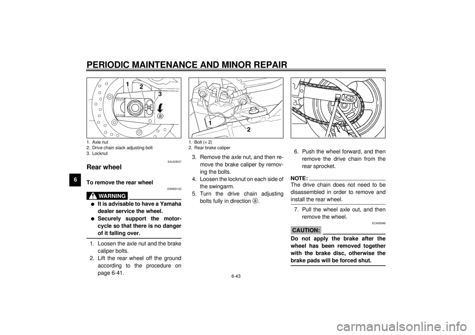 YAMAHA YZF-R6 2001 Owners Manual PERIODIC MAINTENANCE AND MINOR REPAIR
6-43
6
EAU03537
Rear wheel To remove the rear wheel
EW000122
WARNING
_ l
It is advisable to have a Yamaha
dealer service the wheel.
l
Securely support the motor- YAMAHA YZF-R6 2001 Owners Manual PERIODIC MAINTENANCE AND MINOR REPAIR
6-43
6
EAU03537
Rear wheel To remove the rear wheel
EW000122
WARNING
_ l
It is advisable to have a Yamaha
dealer service the wheel.
l
Securely support the motor-