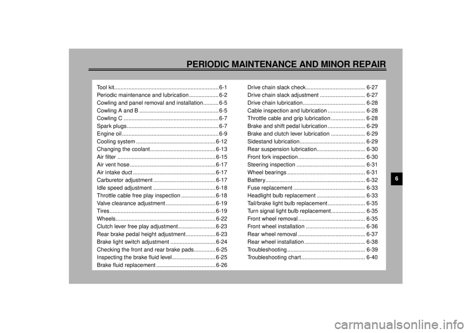 YAMAHA YZF600 2000 Owners Manual 6
PERIODIC MAINTENANCE AND MINOR REPAIR
Tool kit................................................................... 6-1
Periodic maintenance and lubrication ................... 6-2
Cowling and panel r YAMAHA YZF600 2000 Owners Manual 6
PERIODIC MAINTENANCE AND MINOR REPAIR
Tool kit................................................................... 6-1
Periodic maintenance and lubrication ................... 6-2
Cowling and panel r