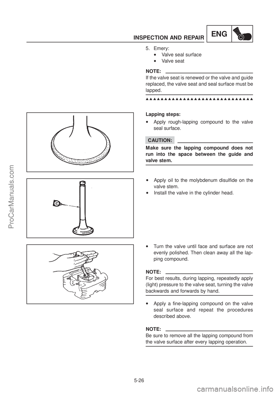 YAMAHA TT600RE 2004 Service Manual INSPECTION AND REPAIR
5-26
ENG
5. Emery:
•Valve seal surface
•Valve seat
NOTE:
If the valve seat is renewed or the valve and guide
replaced, the valve seat and seal surface must be
lapped.
▲ YAMAHA TT600RE 2004 Service Manual INSPECTION AND REPAIR
5-26
ENG
5. Emery:
•Valve seal surface
•Valve seat
NOTE:
If the valve seat is renewed or the valve and guide
replaced, the valve seat and seal surface must be
lapped.
▲
