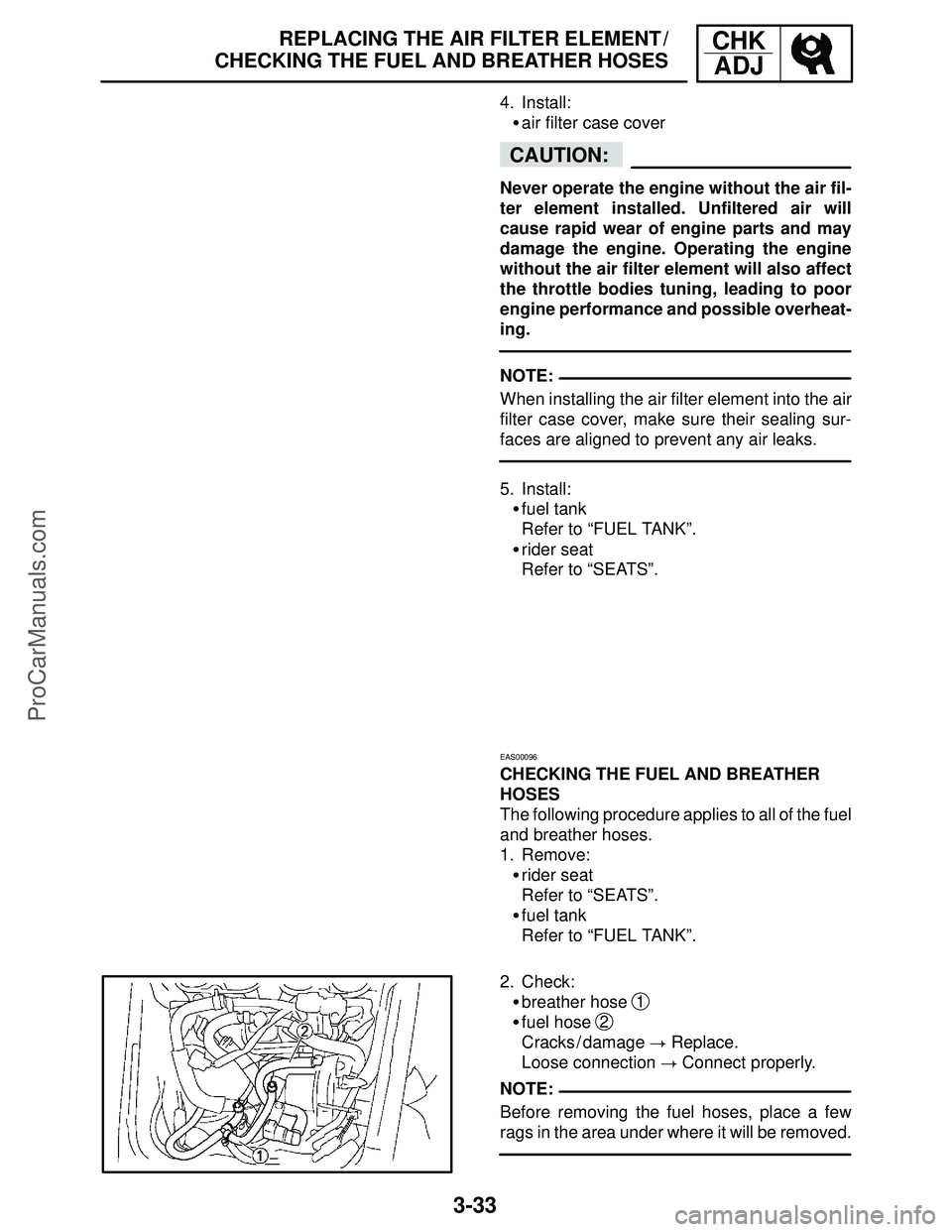 YAMAHA YZF-R1SC 2004 User Guide 3-33
REPLACING THE AIR FILTER ELEMENT /
CHECKING THE FUEL AND BREATHER HOSESCHK
ADJ
CAUTION:
NOTE:
NOTE: 4. Install:
air filter case cover
Never operate the engine without the air fil-
ter element in