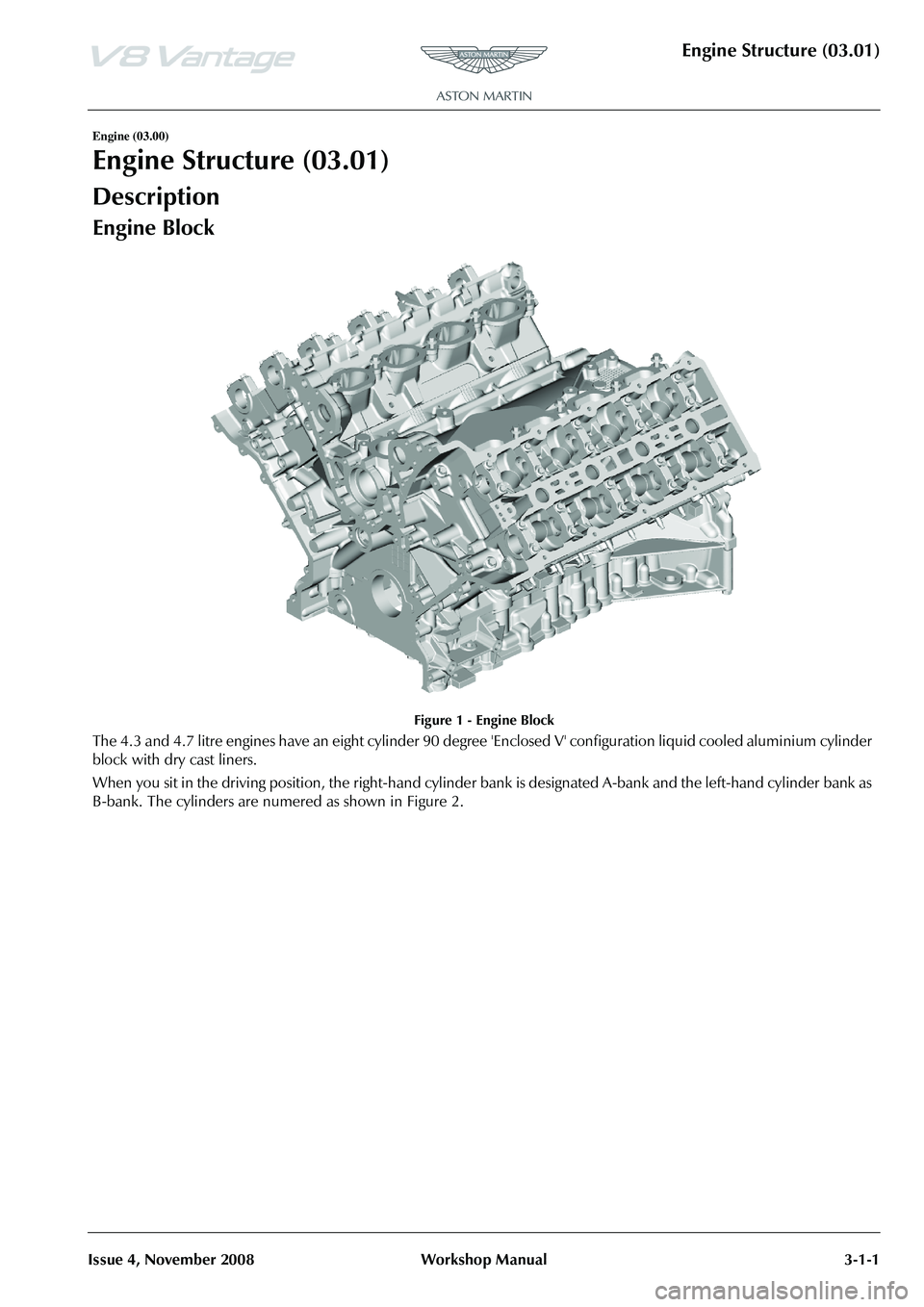 ASTON MARTIN V8 VANTAGE 2010 Workshop Manual Engine Structure (03.01)
Issue 4, November 2008Workshop Manual 3-1-1
Engine (03.00)
Engine Structure (03.01)
Description
Engine Block
Figure 1 - Engine Block
The 4.3 and 4.7 litre engines have an eigh ASTON MARTIN V8 VANTAGE 2010 Workshop Manual Engine Structure (03.01)
Issue 4, November 2008Workshop Manual 3-1-1
Engine (03.00)
Engine Structure (03.01)
Description
Engine Block
Figure 1 - Engine Block
The 4.3 and 4.7 litre engines have an eigh