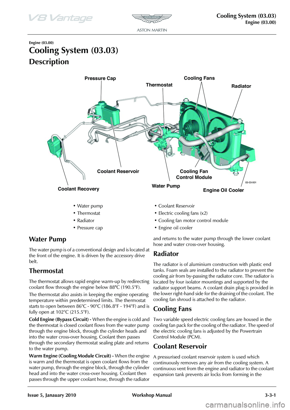 ASTON MARTIN V8 VANTAGE 2010  Workshop Manual Cooling System (03.03)
Engine (03.00)
Issue 5, Janauary 2010 Workshop Manual 3-3-1
Engine (03.00)
Cooling System (03.03)
Description
The water pump is of a conventional design and is located at 
the f