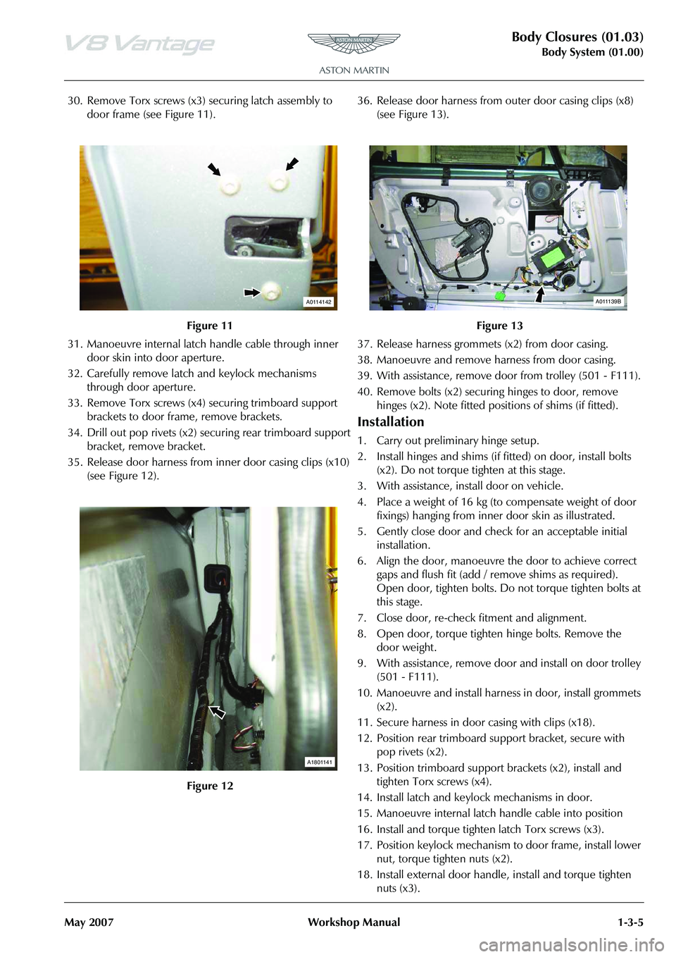 ASTON MARTIN V8 VANTAGE 2010 Workshop Manual Body Closures (01.03)
Body System (01.00)
May 2007 Workshop Manual 1-3-5
30. Remove Torx screws (x3) securing latch assembly to
door frame (see Figure 11).
31. Manoeuvre internal latch handle cable ASTON MARTIN V8 VANTAGE 2010 Workshop Manual Body Closures (01.03)
Body System (01.00)
May 2007 Workshop Manual 1-3-5
30. Remove Torx screws (x3) securing latch assembly to
door frame (see Figure 11).
31. Manoeuvre internal latch handle cable