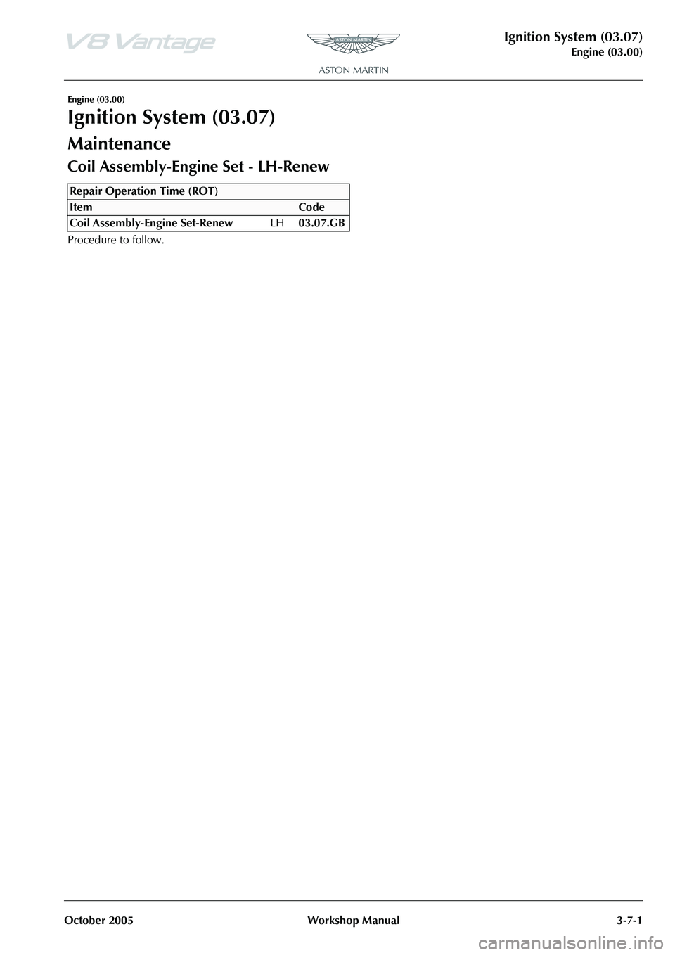 ASTON MARTIN V8 VANTAGE 2010 Service Manual Ignition System (03.07)
Engine (03.00)
October 2005 Workshop Manual 3-7-1
Engine (03.00)
Ignition System (03.07)
Maintenance
Repair Operation Time (ROT) ASTON MARTIN V8 VANTAGE 2010 Service Manual Ignition System (03.07)
Engine (03.00)
October 2005 Workshop Manual 3-7-1
Engine (03.00)
Ignition System (03.07)
Maintenance
Repair Operation Time (ROT)