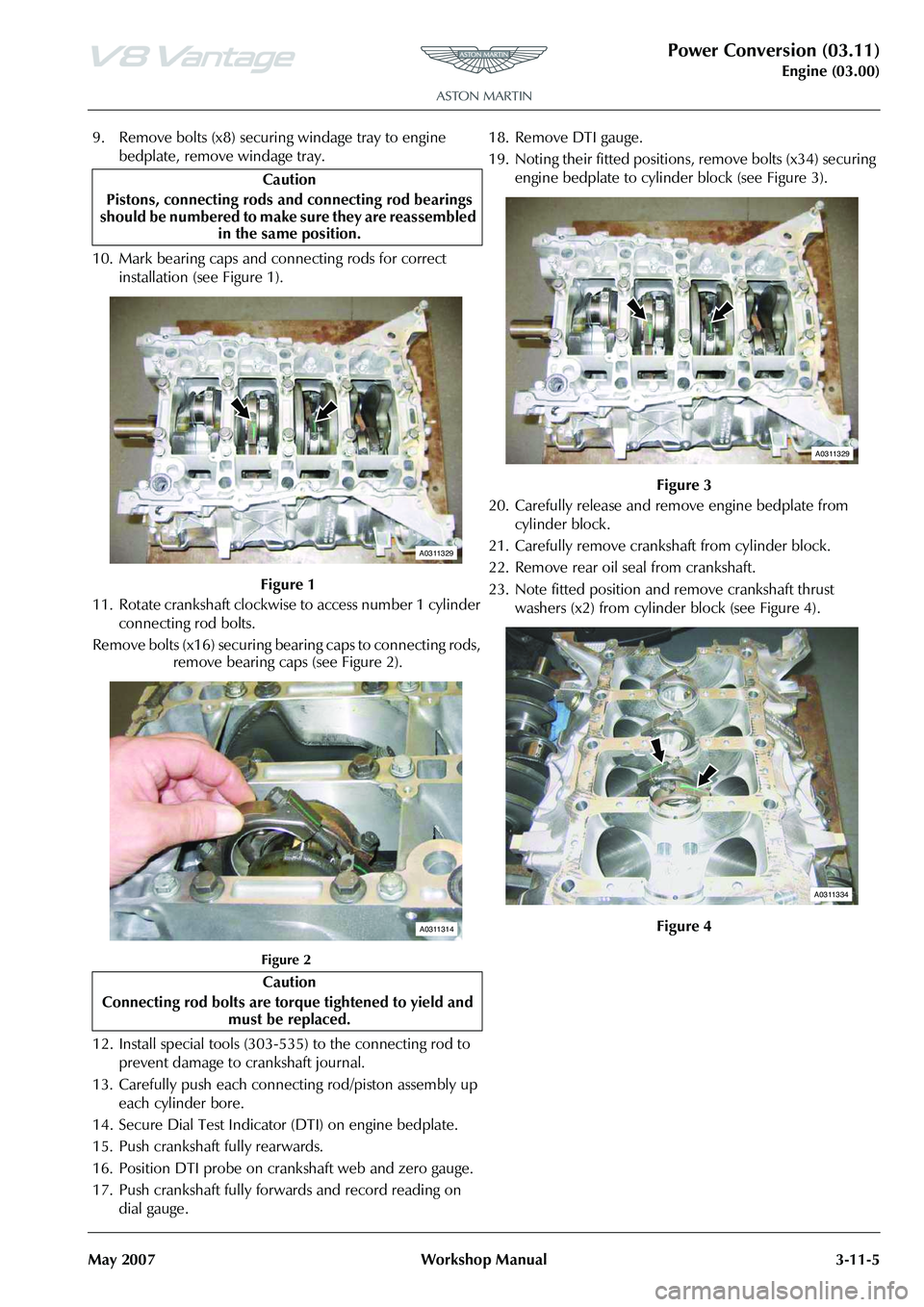 ASTON MARTIN V8 VANTAGE 2010 Workshop Manual Power Conversion (03.11)
Engine (03.00)
May 2007 Workshop Manual 3-11-5
9. Remove bolts (x8) securing windage tray to engine
bedplate, remove windage tray.
10. Mark bearing caps and connecting rods f ASTON MARTIN V8 VANTAGE 2010 Workshop Manual Power Conversion (03.11)
Engine (03.00)
May 2007 Workshop Manual 3-11-5
9. Remove bolts (x8) securing windage tray to engine
bedplate, remove windage tray.
10. Mark bearing caps and connecting rods f