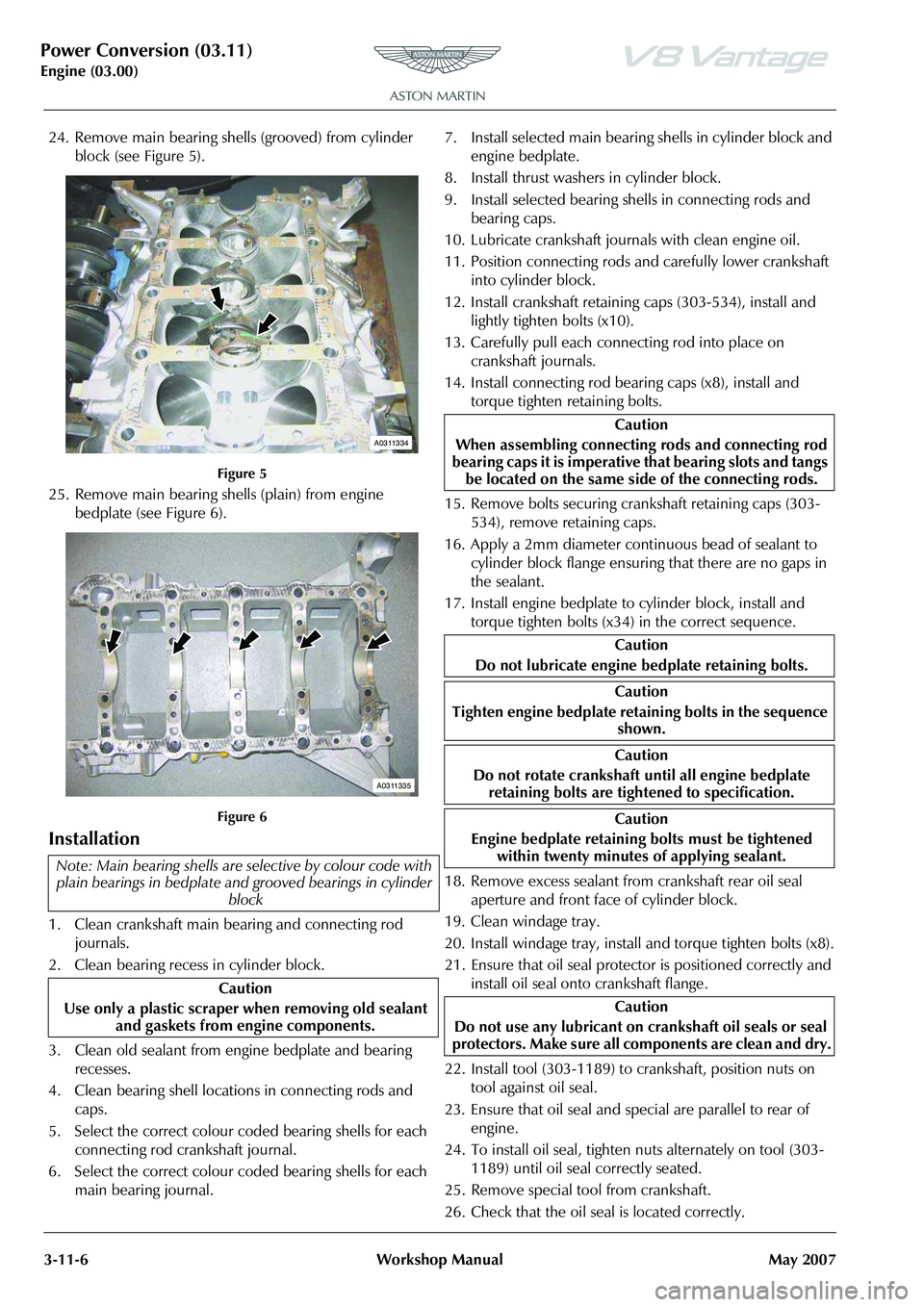 ASTON MARTIN V8 VANTAGE 2010 Owners Manual Power Conversion (03.11)
Engine (03.00)3-11-6 Workshop Manual May 2007
24. Remove main bearing shells (grooved) from cylinder
block (see Figure 5).
Figure 5
25. Remove main bearing shells (plain) fr ASTON MARTIN V8 VANTAGE 2010 Owners Manual Power Conversion (03.11)
Engine (03.00)3-11-6 Workshop Manual May 2007
24. Remove main bearing shells (grooved) from cylinder
block (see Figure 5).
Figure 5
25. Remove main bearing shells (plain) fr