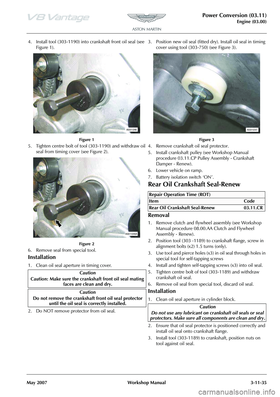 ASTON MARTIN V8 VANTAGE 2010 Workshop Manual Power Conversion (03.11)
Engine (03.00)
May 2007 Workshop Manual 3-11-35
4. Install tool (303-1190) into crankshaft front oil seal (see
Figure 1).
Figure 1
5. Tighten centre bolt of tool (303-1190) a ASTON MARTIN V8 VANTAGE 2010 Workshop Manual Power Conversion (03.11)
Engine (03.00)
May 2007 Workshop Manual 3-11-35
4. Install tool (303-1190) into crankshaft front oil seal (see
Figure 1).
Figure 1
5. Tighten centre bolt of tool (303-1190) a