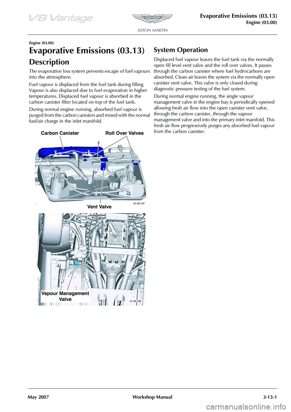 ASTON MARTIN V8 VANTAGE 2010  Workshop Manual Evaporative Emissions (03.13)
Engine (03.00)
May 2007 Workshop Manual 3-13-1
Engine (03.00)
Evaporative Emissions (03.13)
Description
The evaporative loss system prevents escape of fuel vapours 
into 