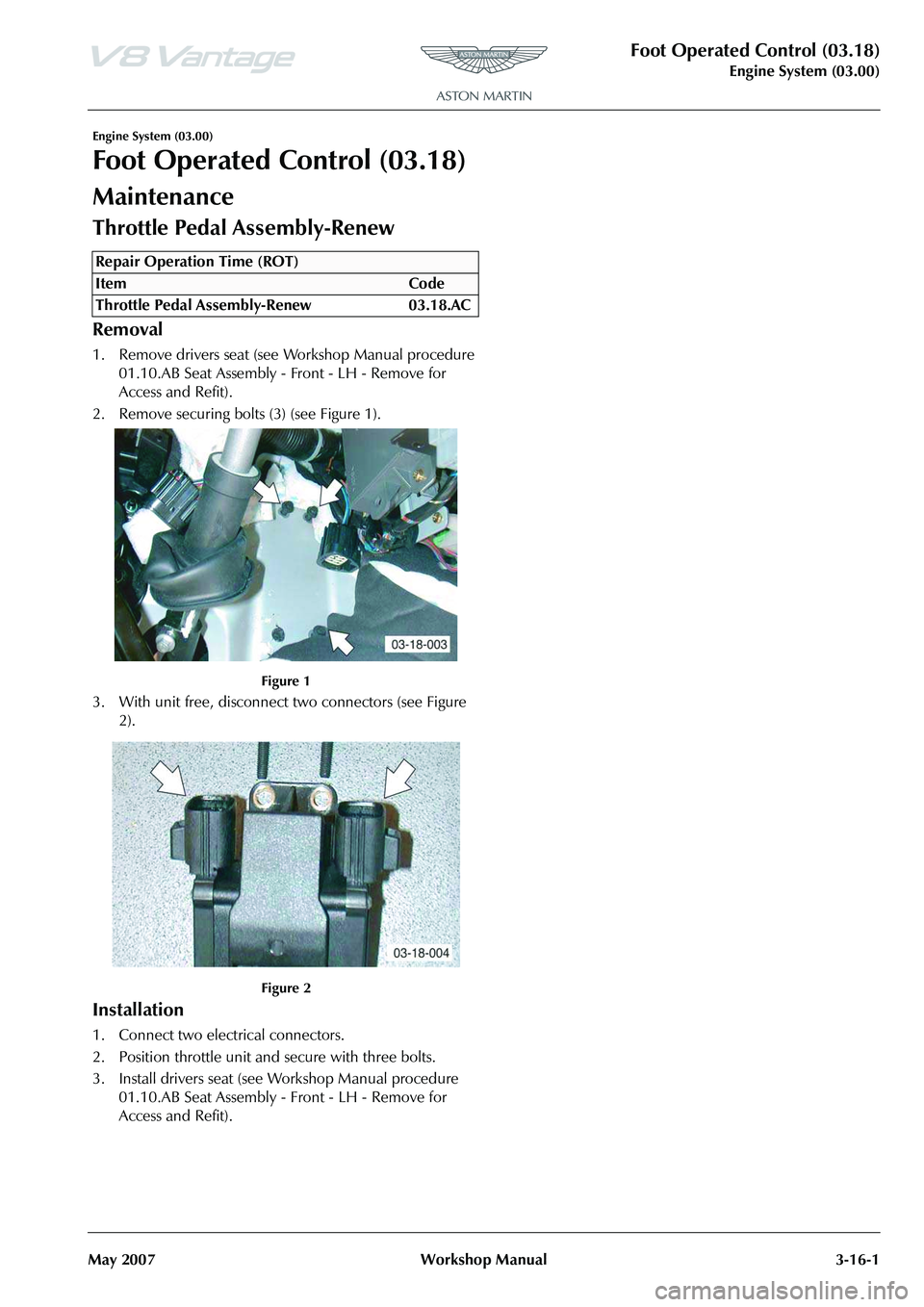 ASTON MARTIN V8 VANTAGE 2010 Workshop Manual Foot Operated Control (03.18)
Engine System (03.00)
May 2007 Workshop Manual 3-16-1
Engine System (03.00)
Foot Operated Control (03.18)
Maintenance
Throttle Pedal Assembly-Renew
Removal
1. Remove driv ASTON MARTIN V8 VANTAGE 2010 Workshop Manual Foot Operated Control (03.18)
Engine System (03.00)
May 2007 Workshop Manual 3-16-1
Engine System (03.00)
Foot Operated Control (03.18)
Maintenance
Throttle Pedal Assembly-Renew
Removal
1. Remove driv