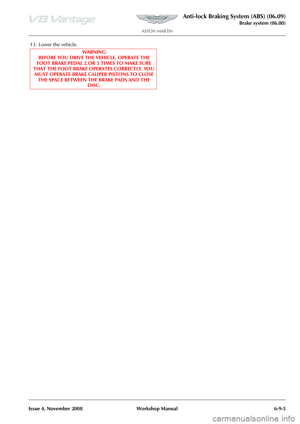 ASTON MARTIN V8 VANTAGE 2010 Manual PDF Anti-lock Braking System (ABS) (06.09)
Brake system (06.00)
Issue 4, November 2008 Workshop Manual 6-9-5
13. Lower the vehicle. WA R N I N G
BEFORE YOU DRIVE THE VEHICLE, OPERATE THE
FOOT BRAKE PEDAL ASTON MARTIN V8 VANTAGE 2010 Manual PDF Anti-lock Braking System (ABS) (06.09)
Brake system (06.00)
Issue 4, November 2008 Workshop Manual 6-9-5
13. Lower the vehicle. WA R N I N G
BEFORE YOU DRIVE THE VEHICLE, OPERATE THE
FOOT BRAKE PEDAL