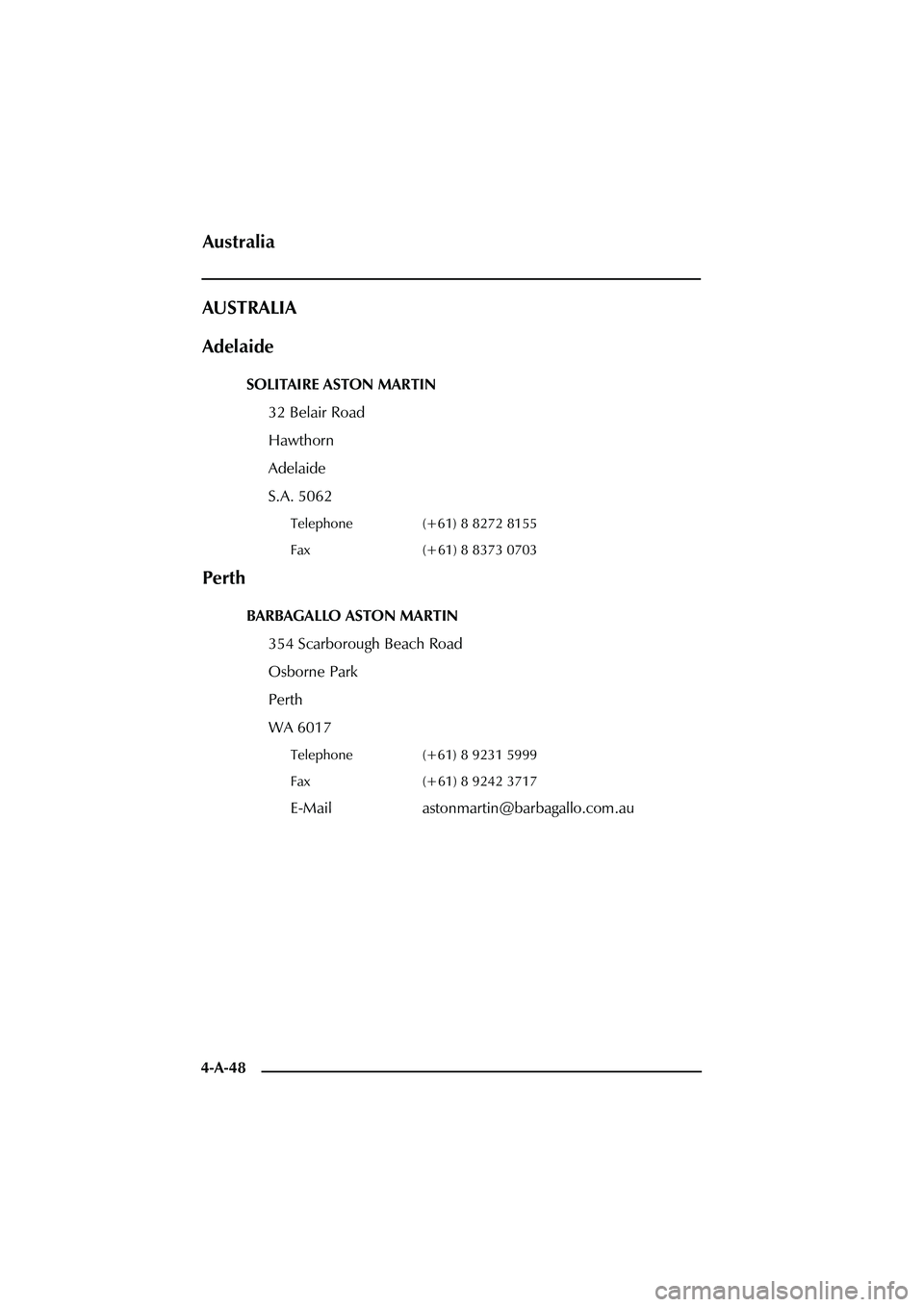 ASTON MARTIN DB AR1 Q 2003  Owners Guide 4-A-48
AUSTRALIA
Adelaide
SOLITAIRE ASTON MARTIN
32 Belair Road
Hawthorn
Adelaide
S.A. 5062
Telephone (+61) 8 8272 8155
Fax (+61) 8 8373 0703
Perth
BARBAGALLO ASTON MARTIN
354 Scarborough Beach Road
O