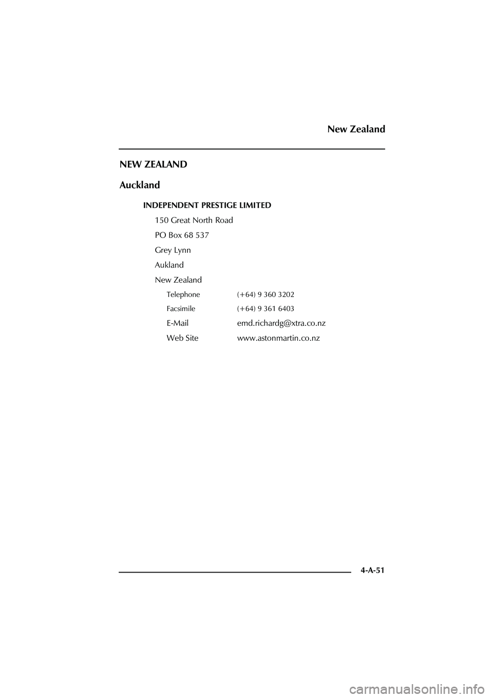 ASTON MARTIN DB AR1 Q 2003  Owners Guide 4-A-51
NEW ZEALAND
Auckland
INDEPENDENT PRESTIGE LIMITED
150 Great North Road
PO Box 68 537
Grey Lynn
Aukland
New Zealand
Telephone (+64) 9 360 3202
Facsimile (+64) 9 361 6403
E-Mail emd.richardg@xtra
