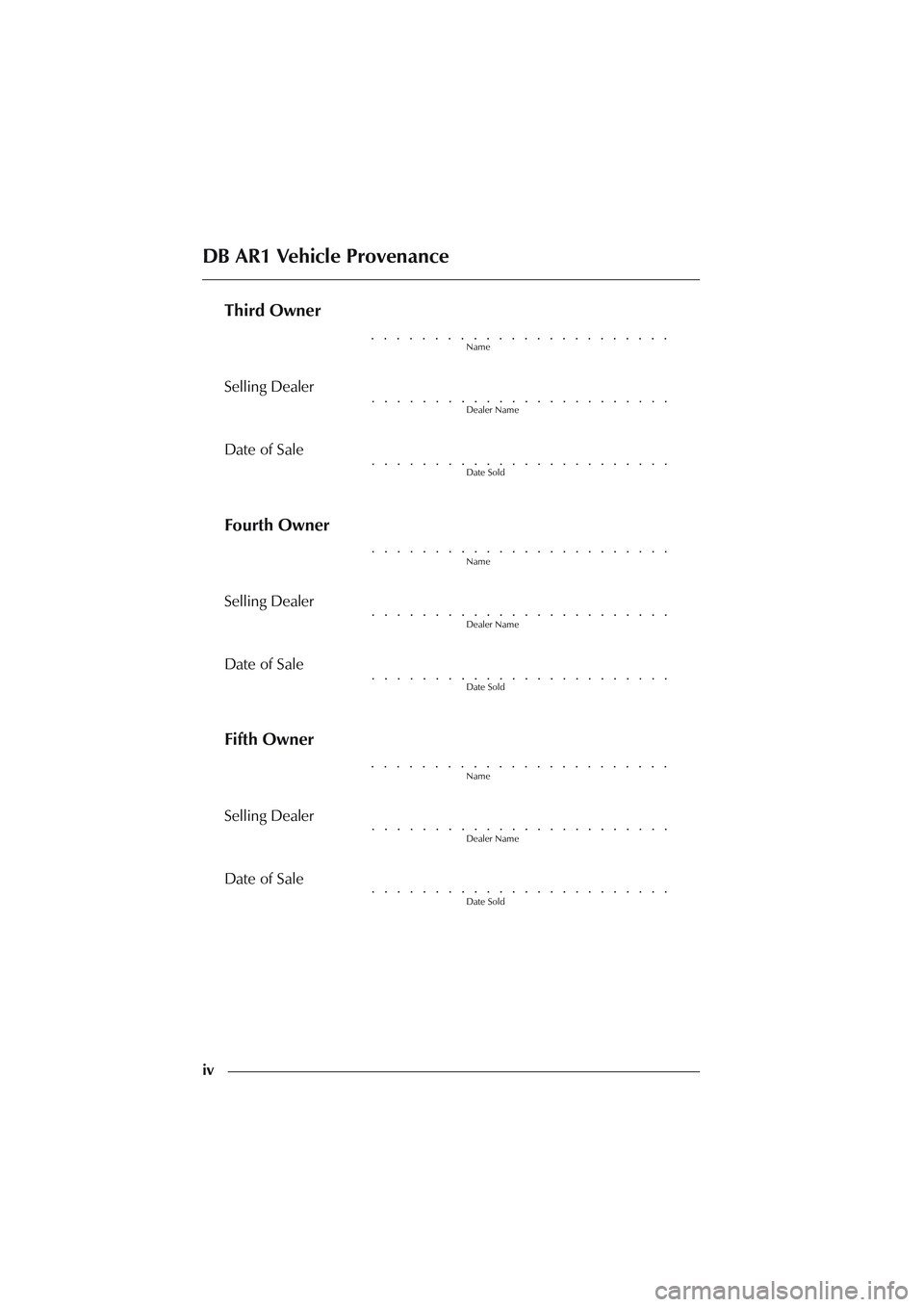 ASTON MARTIN DB AR1 Q 2003 Owners Guide iv
Third Owner
Name
Selling Dealer
Dealer Name
Date of Sale
Date Sold
Fourth Owner
Name
Selling Dealer
Dealer Name
Date of Sale
Date Sold
Fifth Owner
Name
Selling Dealer
Dealer Name
Date of Sale
Date ASTON MARTIN DB AR1 Q 2003 Owners Guide iv
Third Owner
Name
Selling Dealer
Dealer Name
Date of Sale
Date Sold
Fourth Owner
Name
Selling Dealer
Dealer Name
Date of Sale
Date Sold
Fifth Owner
Name
Selling Dealer
Dealer Name
Date of Sale
Date