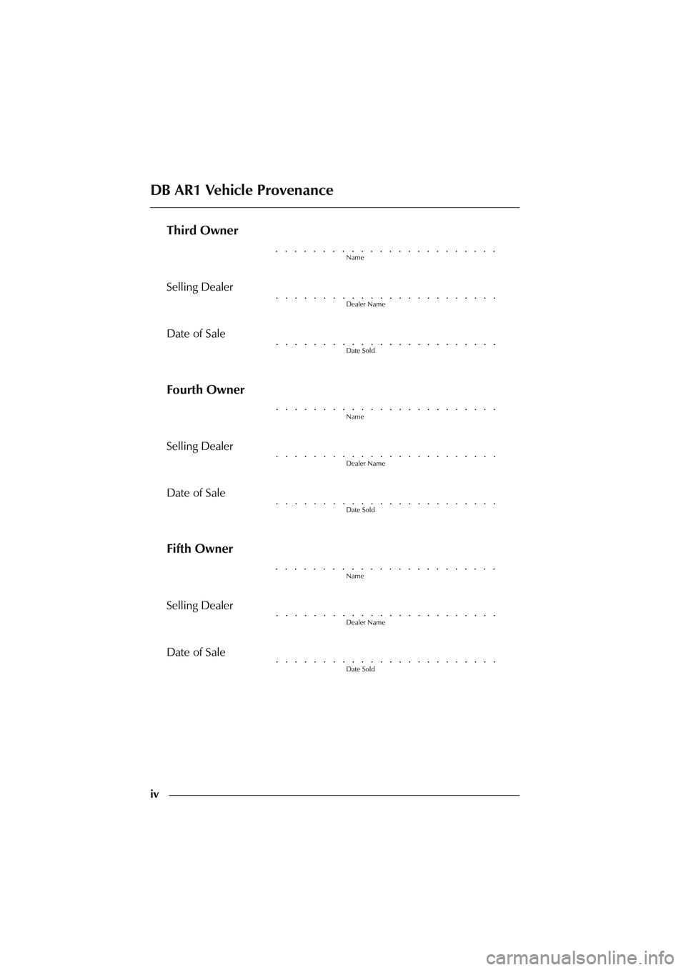 ASTON MARTIN DB AR1 Q 2003  Owners Guide iv
Third Owner
Name
Selling Dealer
Dealer Name
Date of Sale
Date Sold
Fourth Owner
Name
Selling Dealer
Dealer Name
Date of Sale
Date Sold
Fifth Owner
Name
Selling Dealer
Dealer Name
Date of Sale
Date 