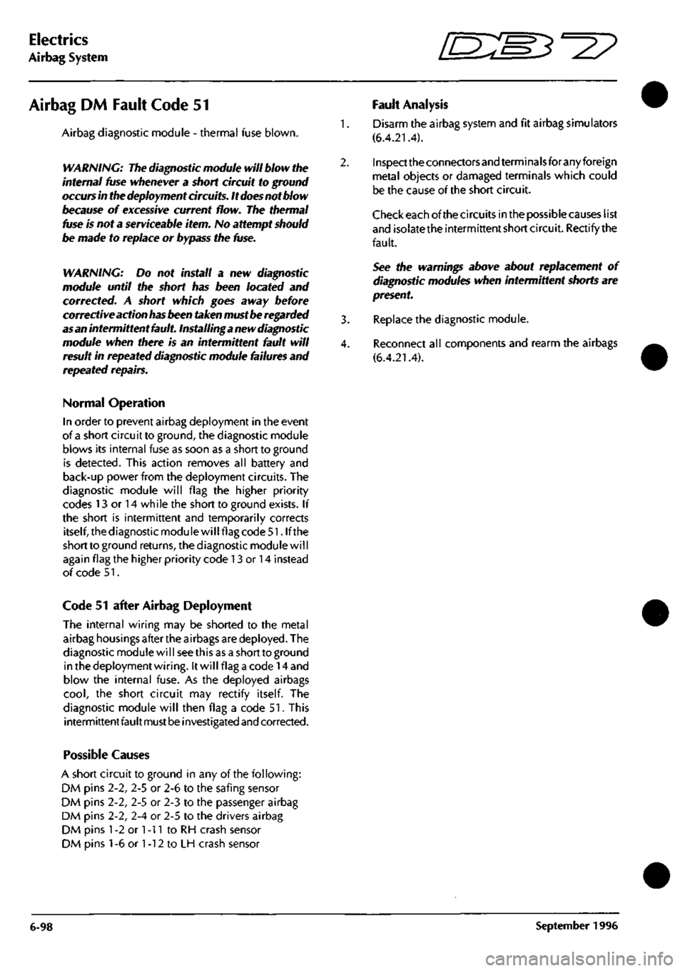 ASTON MARTIN DB7 1997  Workshop Manual 
Electrics 
Airbag System ^? 
Airbag DM Fault Code 51 
Airbag diagnostic module - thermal fuse blown. 
WARNING: The diagnostic module will blow the 
internal fuse whenever a short circuit to ground 
o