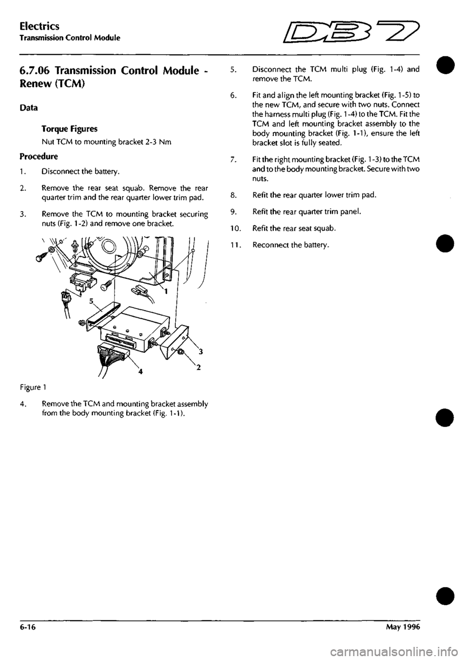 ASTON MARTIN DB7 1997 Owners Manual 
Electrics 
Transmission Control Module "3^^ 
6.7.06 Transmission Control Module 
Renew (TCM) 
Data 
Torque Figures 
Nut TCM to mounting bracket 2-3 Nm 
Procedure 
Disconnect the battery. 
1. 

2. 

3