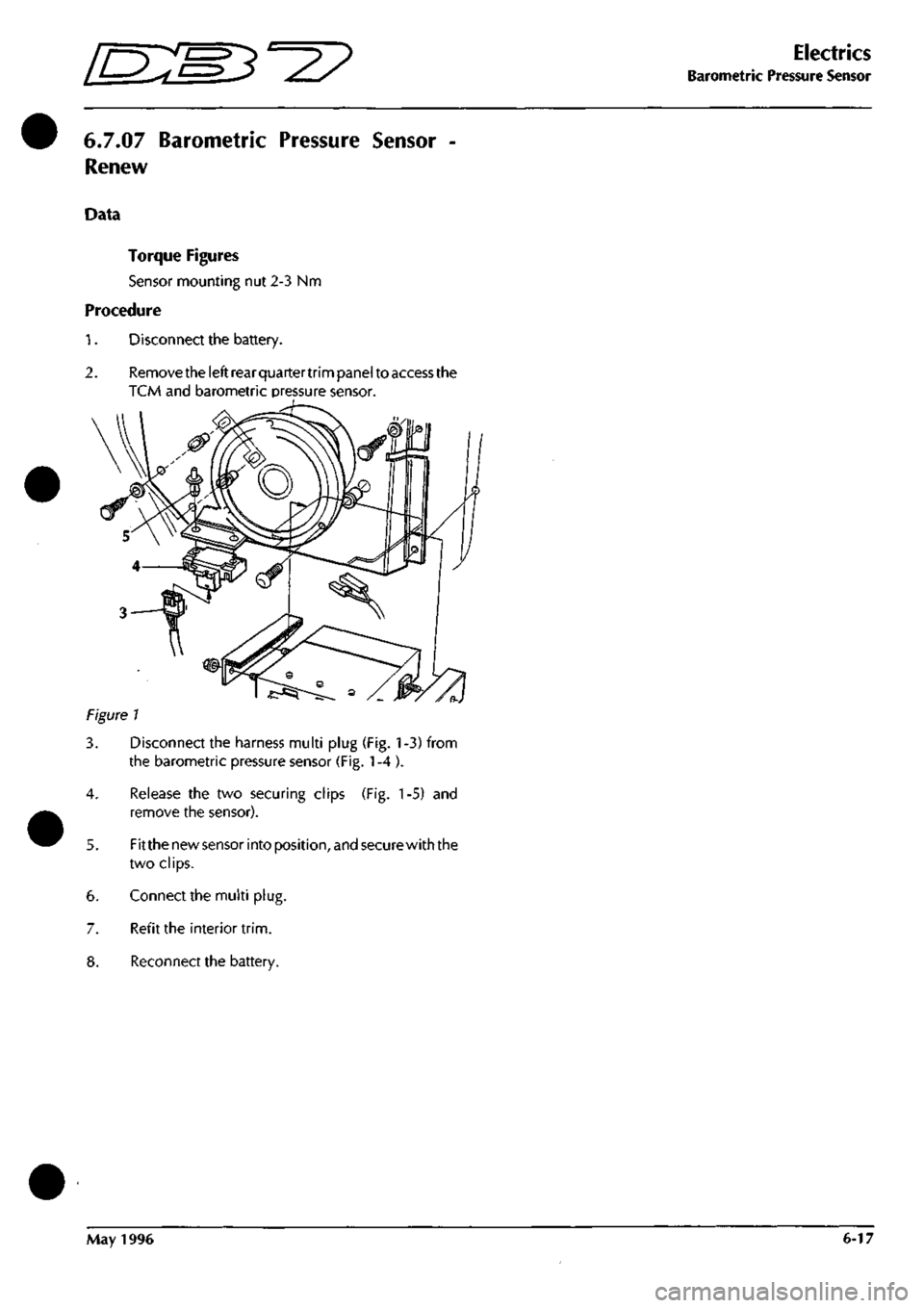 ASTON MARTIN DB7 1997 Workshop Manual
[EM^^^
Electrics
Barometric Pressure Sensor
6.7.07
Barometric Pressure Sensor -
Renew
Data
Torque Figures
Sensor mounting nut 2-3 Nm
Procedure
1.
Disconnect the battery.
2.
Remove the ASTON MARTIN DB7 1997 Workshop Manual
[EM^^^
Electrics
Barometric Pressure Sensor
6.7.07
Barometric Pressure Sensor -
Renew
Data
Torque Figures
Sensor mounting nut 2-3 Nm
Procedure
1.
Disconnect the battery.
2.
Remove the
