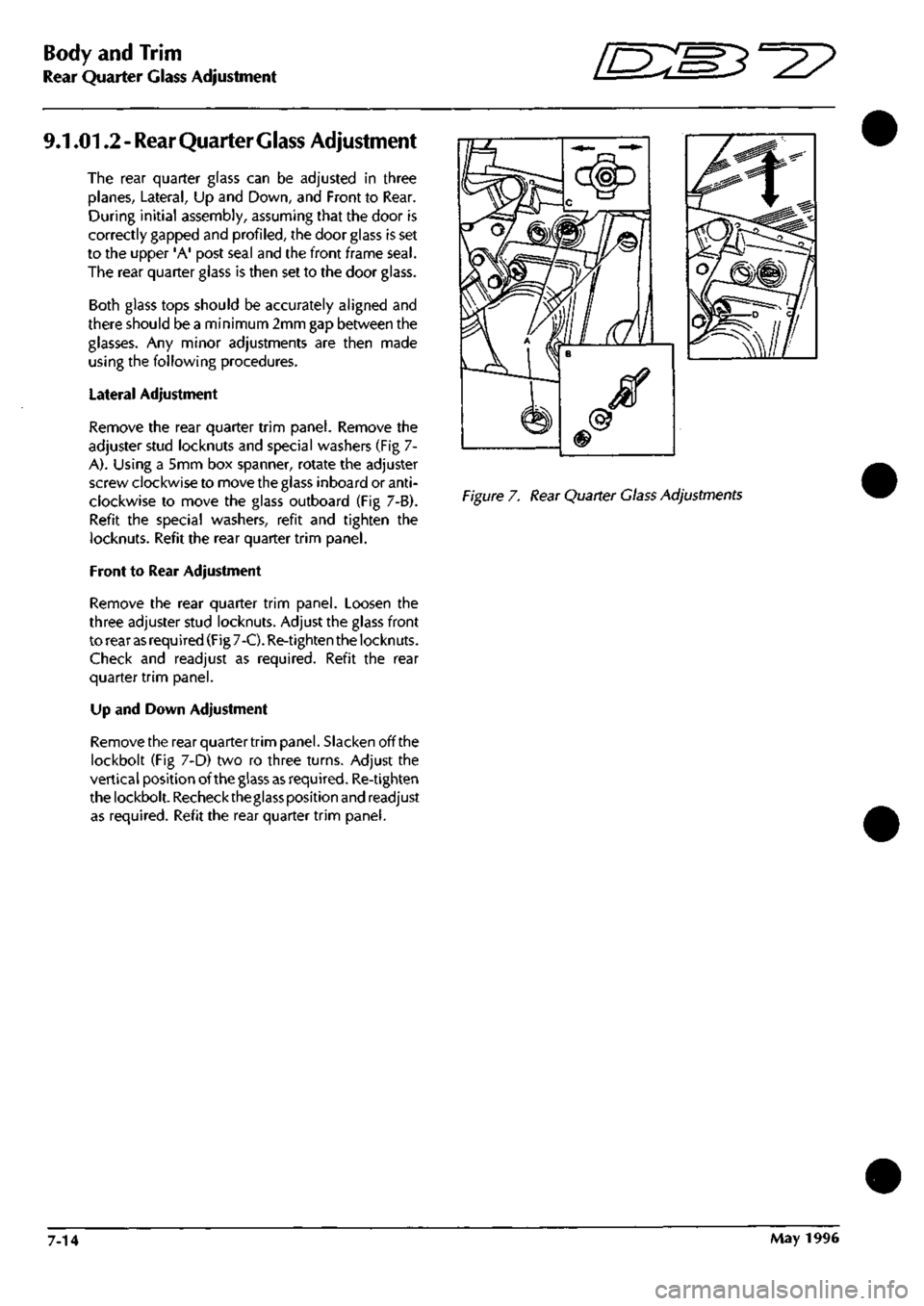 ASTON MARTIN DB7 1997  Workshop Manual 
Body and Trim 
Rear Quarter Glass Adjustment "^^ 
9.1.01.2
 -
 Rear Quarter Glass Adjustment 
The rear quarter glass can be adjusted in three 
planes, Lateral, Up and Down, and Front to Rear. 
During
