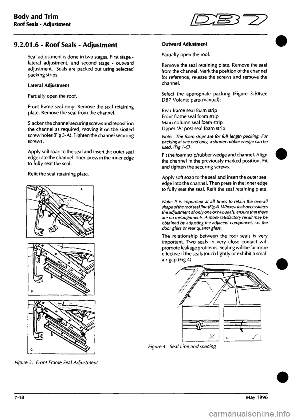 ASTON MARTIN DB7 1997  Workshop Manual 
Body and Trim 
Roof Seals - Adjustment 
9.2.01.6 - Roof
 Seals
 - Adjustment 
Seal adjustment is done in two stages. First stage -
lateral adjustment, and second stage - outward 
adjustment. Seals ar