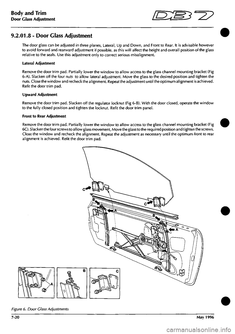 ASTON MARTIN DB7 1997 Workshop Manual
Body and Trim
Door Glass Adjustment ^?
9.2.01.8 - Door Glass Adjustment
The door glass can be adjusted in three planes. Lateral, Up and Down, and Front to Rear. It is advisable however
to avoid f ASTON MARTIN DB7 1997 Workshop Manual
Body and Trim
Door Glass Adjustment ^?
9.2.01.8 - Door Glass Adjustment
The door glass can be adjusted in three planes. Lateral, Up and Down, and Front to Rear. It is advisable however
to avoid f