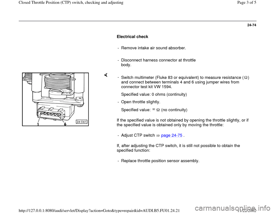 AUDI A4 2000 B5 / 1.G AFC Engine Closed Throttle Position Switch Checking And Adjusting Workshop Manual 24-74
      
Electrical check  
     
-  Remove intake air sound absorber.
     
-  Disconnect harness connector at throttle 
body. 
    
If the specified value is not obtained by opening the throttle