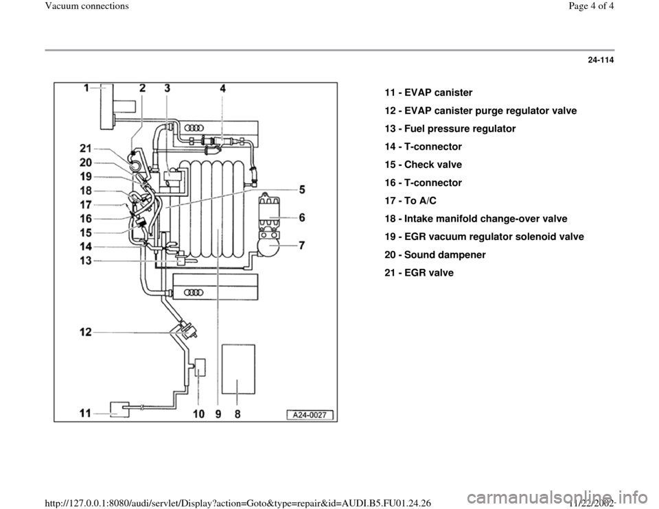 AUDI A4 1999 B5 / 1.G AFC Engine Vacuum Connections Workshop Manual 24-114
 
  
11 - 
EVAP canister 
12 - 
EVAP canister purge regulator valve 
13 - 
Fuel pressure regulator 
14 - 
T-connector 
15 - 
Check valve 
16 - 
T-connector 
17 - 
To A/C 
18 - 
Intake manifold 