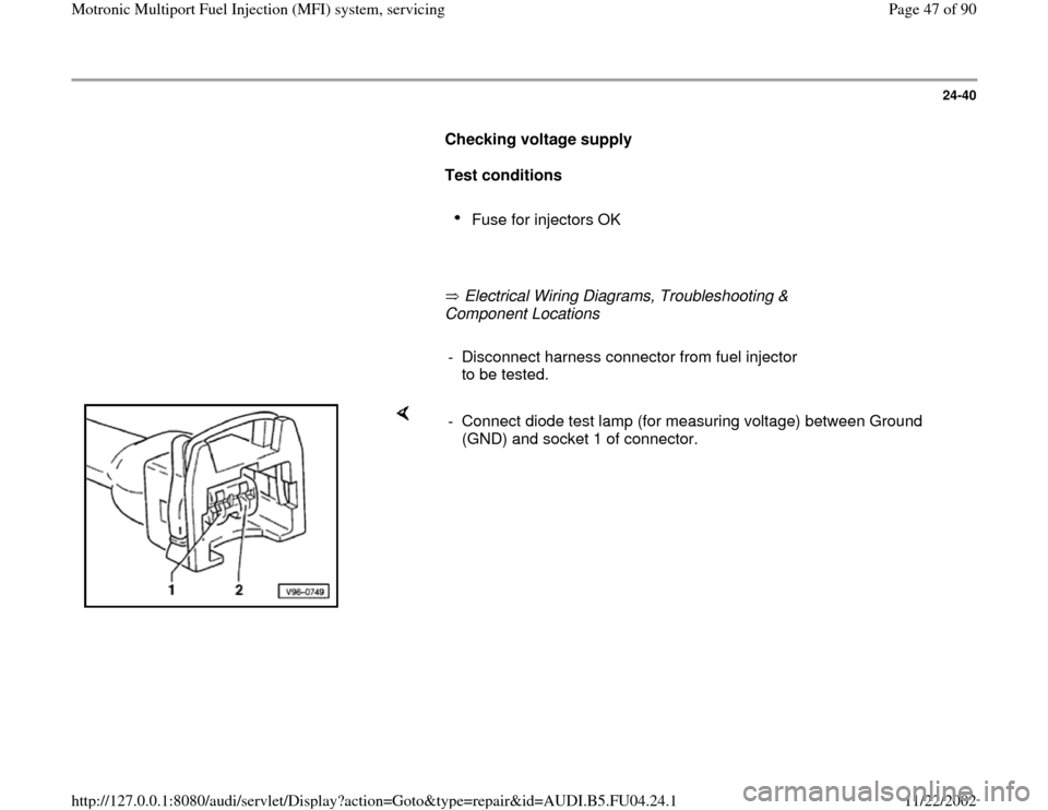 AUDI A4 2000 B5 / 1.G APB Engine Motronic Multiport Fuel Injection System Servising Workshop Manual 24-40
      
Checking voltage supply  
     
Test conditions 
     
Fuse for injectors OK 
     
       Electrical Wiring Diagrams, Troubleshooting & 
Component Locations   
     
-  Disconnect harnes
