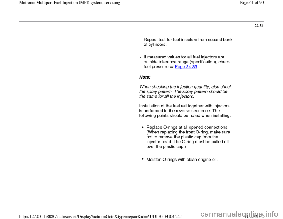 AUDI A4 2000 B5 / 1.G APB Engine Motronic Multiport Fuel Injection System Servising User Guide 24-51
      
-  Repeat test for fuel injectors from second bank 
of cylinders. 
     
-  If measured values for all fuel injectors are 
outside tolerance range (specification), check 
fuel pressure   