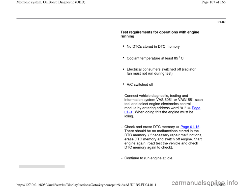 AUDI A4 1998 B5 / 1.G APB Engine Motronic Syst 01-89
      
Test requirements for operations with engine 
running  
     
No DTCs stored in DTC memory 
     Coolant temperature at least 85 C 
     
Electrical consumers switched off (radiator 
fan 