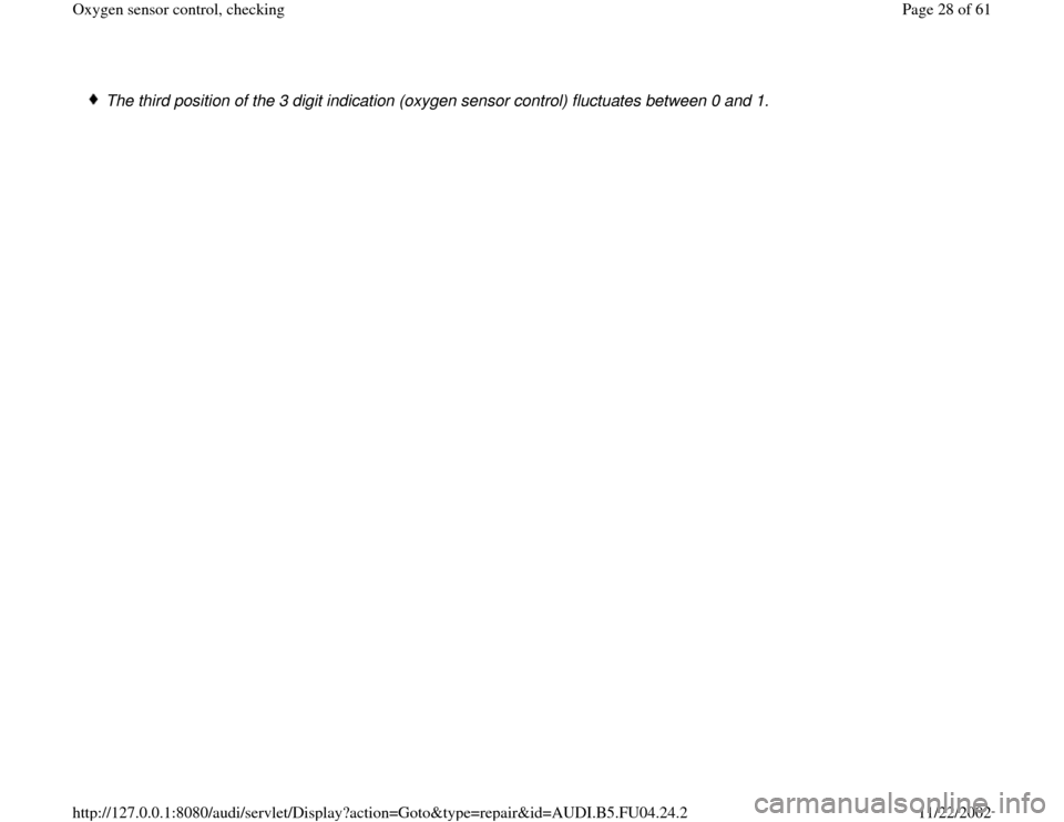 AUDI A4 2000 B5 / 1.G APB Engine Oxygen Sensor Control Checking Owners Manual  The third position of the 3 digit indication (oxygen sensor control) fluctuates between 0 and 1.
Pa
ge 28 of 61 Ox
yg
en sensor control, checkin
g
11/22/2002 htt
p://127.0.0.1:8080/audi/servlet/Dis
p