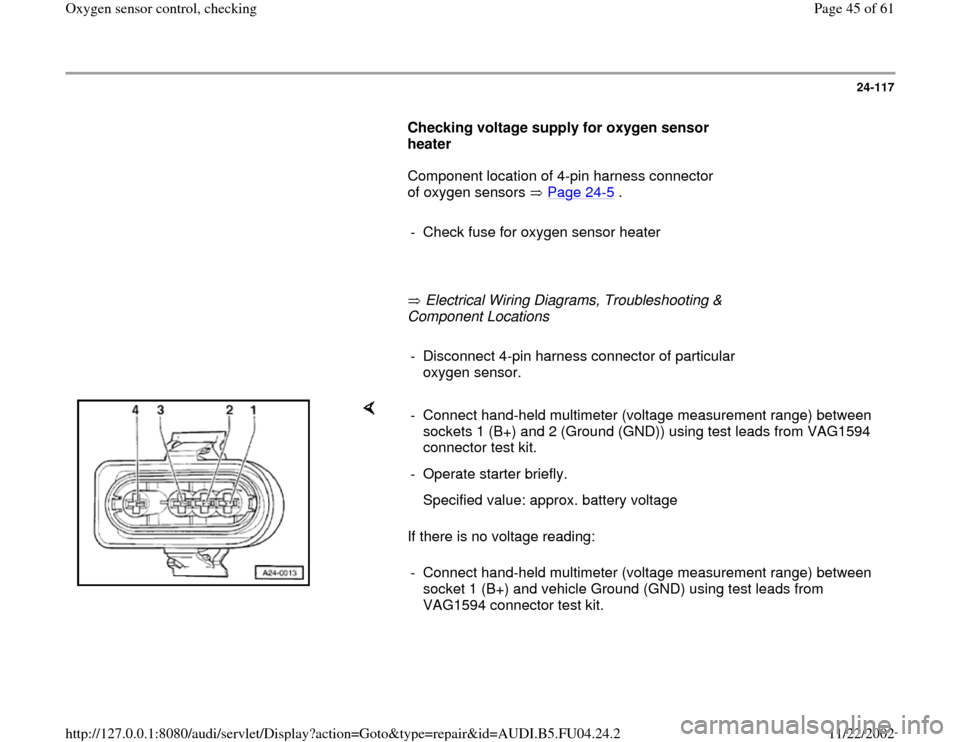 AUDI A4 2000 B5 / 1.G APB Engine Oxygen Sensor Control Checking Workshop Manual 24-117
      
Checking voltage supply for oxygen sensor 
heater  
      Component location of 4-pin harness connector 
of oxygen sensors   Page 24
-5 .  
     
-  Check fuse for oxygen sensor heater
 