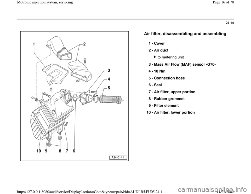 AUDI A6 1995 C5 / 2.G ATQ Engine Motronic Injection System Servicing User Guide 24-14
 
  
Air filter, disassembling and assembling
 
1 - 
Cover 
2 - 
Air duct 
to metering unit
3 - 
Mass Air Flow (MAF) sensor -G70- 
4 - 
10 Nm 
5 - 
Connection hose 
6 - 
Seal 
7 - 
Air filter, u