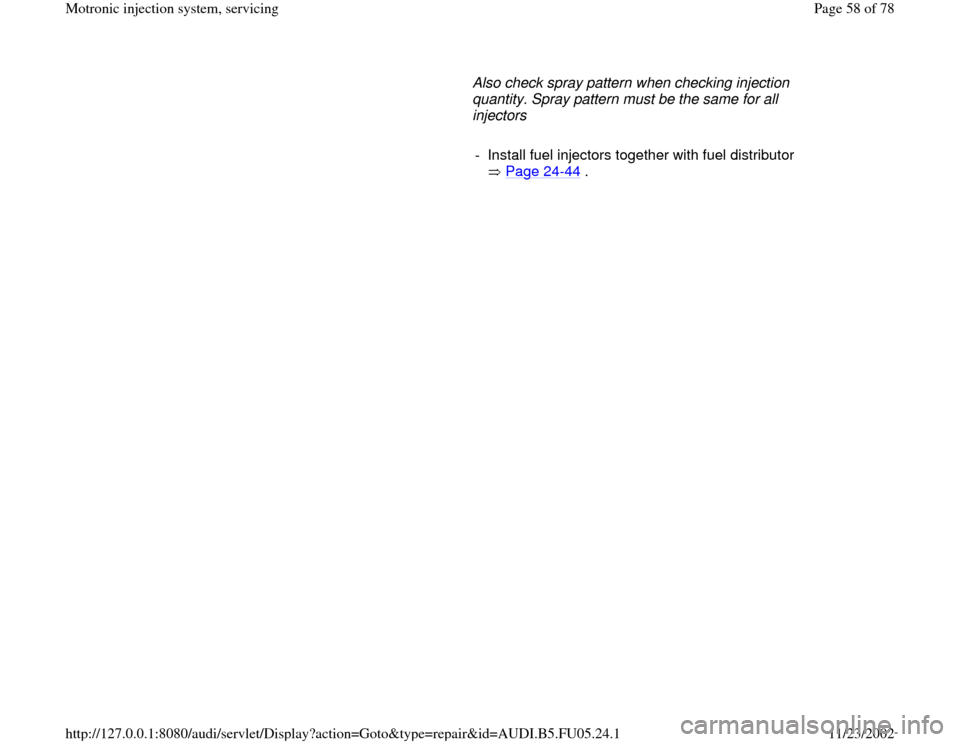 AUDI A4 2000 B5 / 1.G ATQ Engine Motronic Injection System Servicing Repair Manual      Also check spray pattern when checking injection 
quantity. Spray pattern must be the same for all 
injectors 
     
-  Install fuel injectors together with fuel distributor 
 Page 24
-44
 . 
Pa
