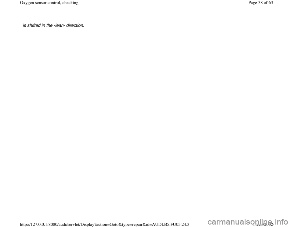 AUDI A6 2000 C5 / 2.G ATQ Engine Oxygen Sensor Control Checking is shifted in the -lean- direction. 
Pa
ge 38 of 63 Ox
yg
en sensor control, checkin
g
11/23/2002 htt
p://127.0.0.1:8080/audi/servlet/Dis
play?action=Goto&t
yp
e=re
pair&id=AUDI.B5.FU05.24.3 