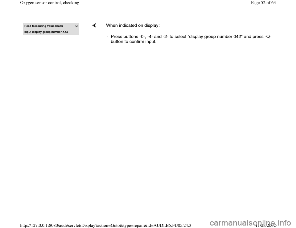 AUDI A6 2000 C5 / 2.G ATQ Engine Oxygen Sensor Control Checking Read Measurin
g Value Block 
Q
Input display group number XXX
    
When indicated on display:  
-  Press buttons -0-, -4- and -2- to select "display group number 042" and press -Q-
button to confirm i