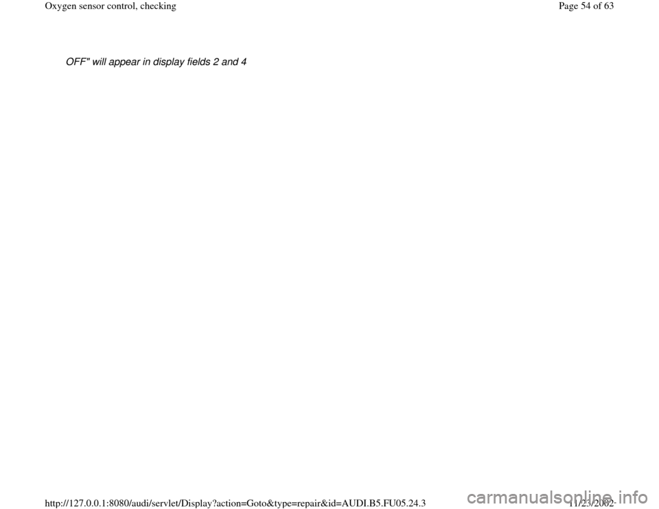 AUDI A6 2000 C5 / 2.G ATQ Engine Oxygen Sensor Control Checking OFF" will appear in display fields 2 and 4 
Pa
ge 54 of 63 Ox
yg
en sensor control, checkin
g
11/23/2002 htt
p://127.0.0.1:8080/audi/servlet/Dis
play?action=Goto&t
yp
e=re
pair&id=AUDI.B5.FU05.24.3 