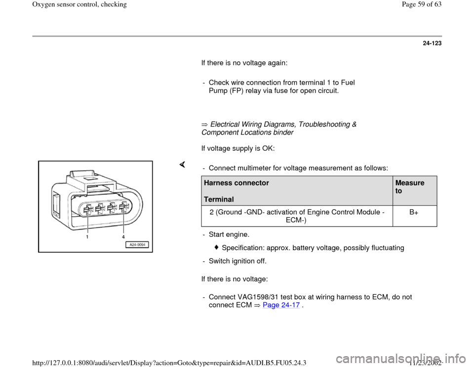 AUDI A4 1999 B5 / 1.G ATQ Engine Oxygen Sensor Control Checking 24-123
       If there is no voltage again:  
     
-  Check wire connection from terminal 1 to Fuel 
Pump (FP) relay via fuse for open circuit. 
     
       Electrical Wiring Diagrams, Troubleshooti