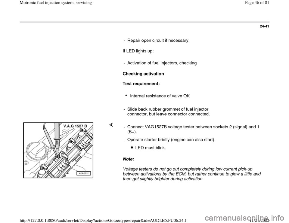 AUDI A4 2000 B5 / 1.G ATW Engine Motronic Fuel Injection Syst 24-41
      
-  Repair open circuit if necessary.
      If LED lights up:  
     
-  Activation of fuel injectors, checking
     
Checking activation  
     
Test requirement: 
     
Internal resistan