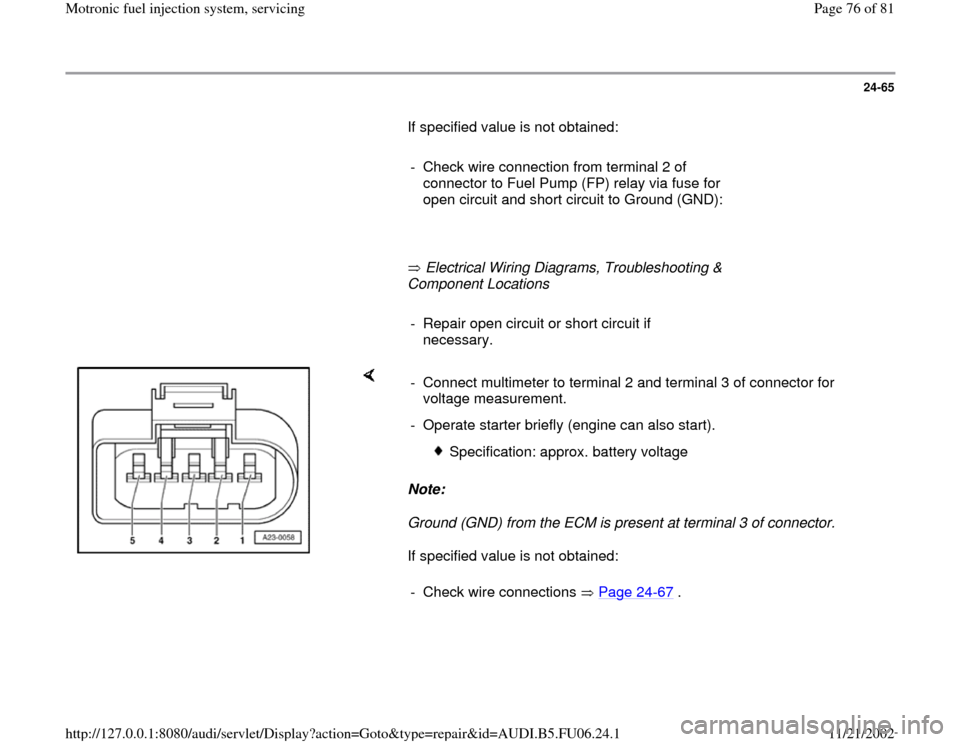 AUDI A3 1996 8L / 1.G ATW Engine Motronic Fuel Injection Syst 24-65
       If specified value is not obtained:  
     
-  Check wire connection from terminal 2 of 
connector to Fuel Pump (FP) relay via fuse for 
open circuit and short circuit to Ground (GND): 
 