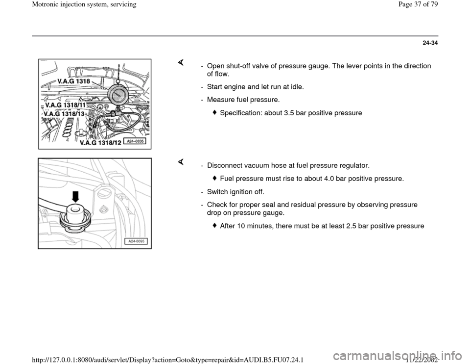 AUDI A4 1999 B5 / 1.G AWM Engine Motronic Injection System Servicing Workshop Manual 24-34
 
    
-  Open shut-off valve of pressure gauge. The lever points in the direction 
of flow. 
-  Start engine and let run at idle.
- Measure fuel pressure. 
 
Specification: about 3.5 bar positi