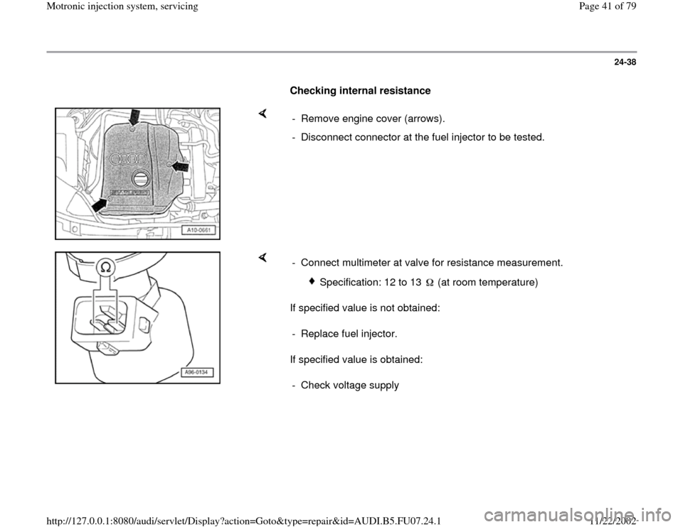 AUDI A4 2000 B5 / 1.G AWM Engine Motronic Injection System Servicing Service Manual 24-38
      
Checking internal resistance  
    
-  Remove engine cover (arrows).
-  Disconnect connector at the fuel injector to be tested.
    
If specified value is not obtained:  
If specified val