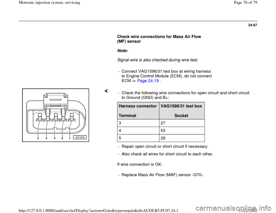 AUDI A4 2000 B5 / 1.G AWM Engine Motronic Injection System Servicing Manual PDF 24-67
      
Check wire connections for Mass Air Flow 
(MF) sensor  
     
Note:  
     Signal wire is also checked during wire test. 
     
-  Connect VAG1598/31 test box at wiring harness 
to Engine