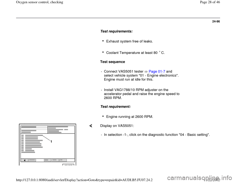 AUDI A4 2000 B5 / 1.G AWM Engine Oxygen Sensor Control Checking Owners Manual 24-96
      
Test requirements:  
     
Exhaust system free of leaks. 
     Coolant Temperature at least 80  C. 
     
Test sequence  
     
- Connect VAS5051 tester   Page 01
-7 and 
select vehicle s