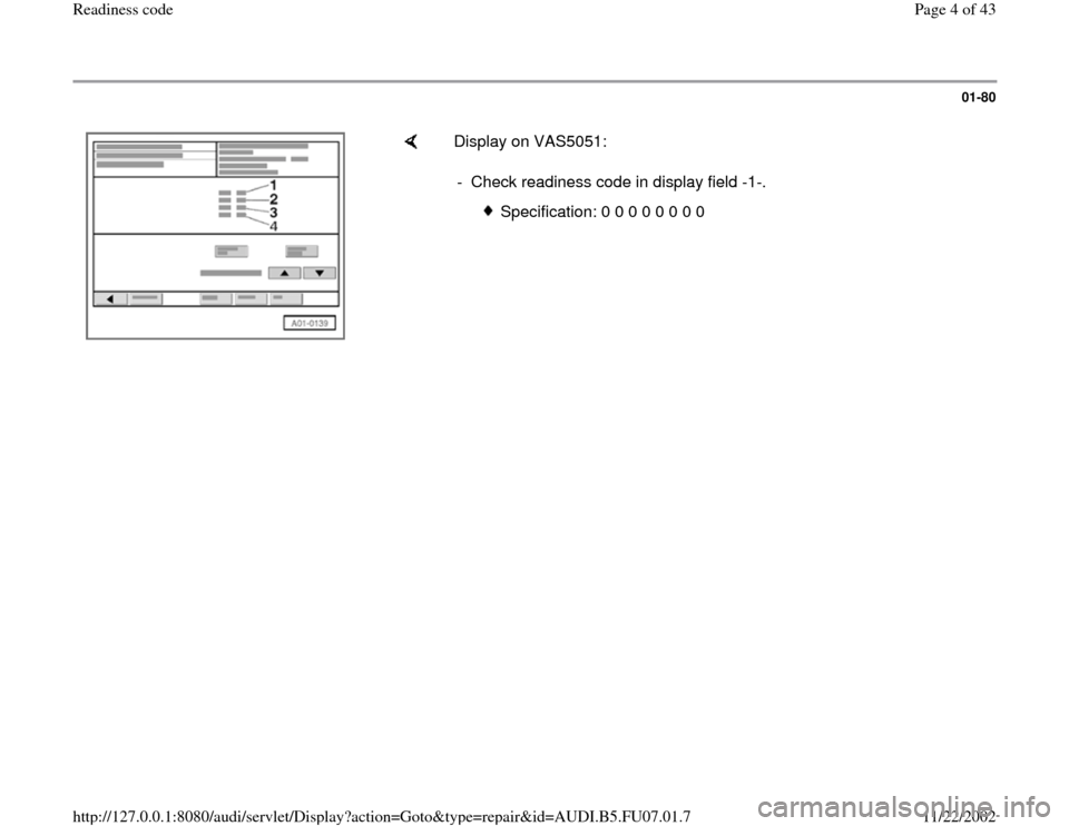 AUDI A4 2000 B5 / 1.G AWM Engine Readiness Code Workshop Manual 01-80
 
    
Display on VAS5051:  
-  Check readiness code in display field -1-.
 
Specification: 0 0 0 0 0 0 0 0
Pa
ge 4 of 43 Readiness code
11/22/2002 htt
p://127.0.0.1:8080/audi/servlet/Dis
play?a