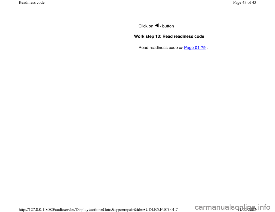 AUDI A4 1997 B5 / 1.G AWM Engine Readiness Code Service Manual -
Click on - button
Work step 13: Read readiness code
- Read readiness code Page 01
-79
.
Pa
ge 43 of 43 Readiness code11/22/2002 htt
p://127.0.0.1:8080/audi/servlet/Dis
play?action AUDI A4 1997 B5 / 1.G AWM Engine Readiness Code Service Manual -
Click on - button
Work step 13: Read readiness code
- Read readiness code Page 01
-79
.
Pa
ge 43 of 43 Readiness code11/22/2002 htt
p://127.0.0.1:8080/audi/servlet/Dis
play?action