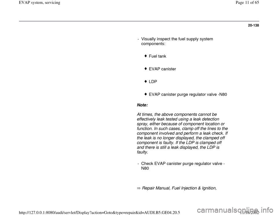 AUDI A4 1999 B5 / 1.G EVAP User Guide 20-138
      
-  Visually inspect the fuel supply system 
components: 
     
 
Fuel tank 
     
 EVAP canister
     
 LDP
     
 EVAP canister purge regulator valve -N80
     
Note:  
     At times, t