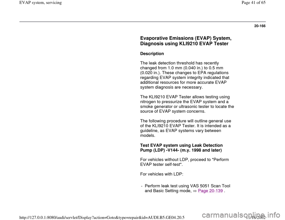 AUDI A4 1998 B5 / 1.G EVAP Service Manual 20-166
      
Evaporative Emissions (EVAP) System, 
Diagnosis using KLI9210 EVAP Tester
 
     
Description  
      The leak detection threshold has recently 
changed from 1.0 mm (0.040 in.) to 0.5 mm