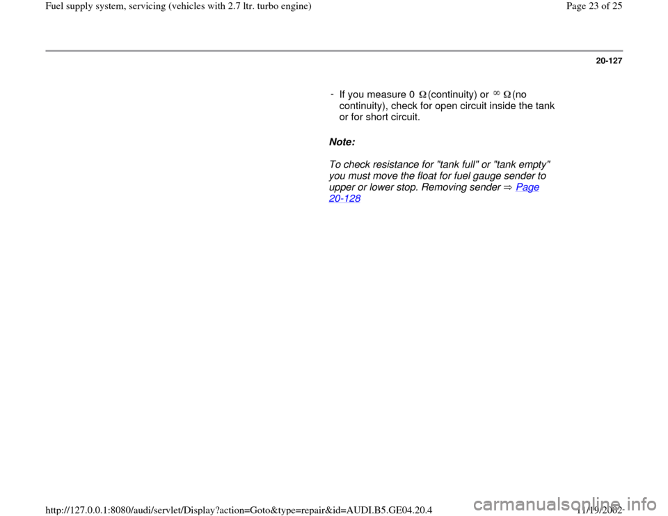 AUDI A4 1998 B5 / 1.G Fuel Supply System Biturbo 2.8 Owners Manual 20-127
      
- 
If you measure 0  (continuity) or  (no 
continuity), check for open circuit inside the tank 
or for short circuit.      
Note:  
     To check resistance for "tank full" or "tank empt