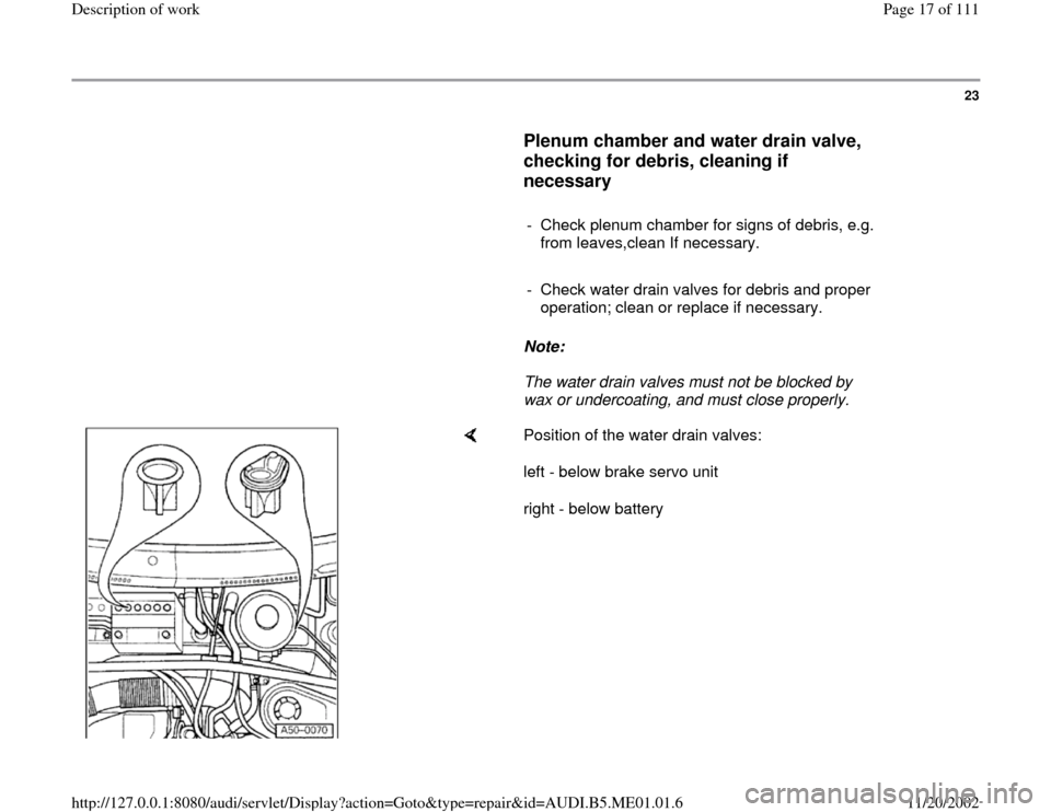 AUDI A4 1995 B5 / 1.G Engine Oil Level Checking Workshop Manual 23
      
Plenum chamber and water drain valve, 
checking for debris, cleaning if 
necessary
 
     
-  Check plenum chamber for signs of debris, e.g. 
from leaves,clean If necessary. 
     
-  Check 
